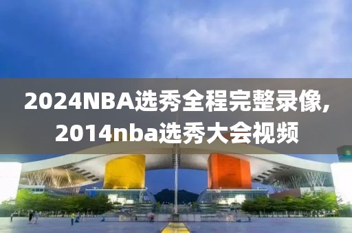 2024NBA选秀全程完整录像,2014nba选秀大会视频-第1张图片-98直播吧