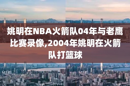 姚明在NBA火箭队04年与老鹰比赛录像,2004年姚明在火箭队打篮球-第1张图片-98直播吧