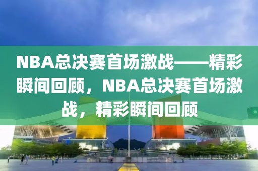 NBA总决赛首场激战——精彩瞬间回顾，NBA总决赛首场激战，精彩瞬间回顾-第1张图片-98直播吧