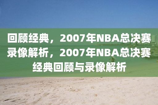 回顾经典，2007年NBA总决赛录像解析，2007年NBA总决赛经典回顾与录像解析-第1张图片-98直播吧