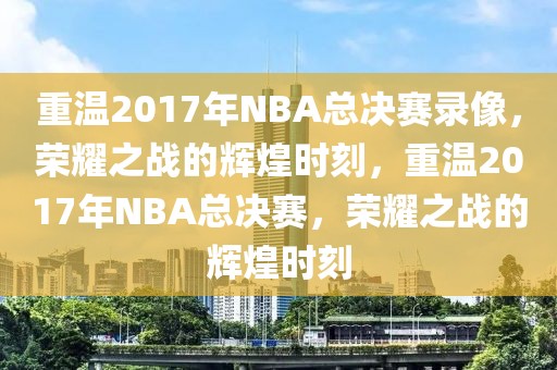 重温2017年NBA总决赛录像，荣耀之战的辉煌时刻，重温2017年NBA总决赛，荣耀之战的辉煌时刻-第1张图片-98直播吧