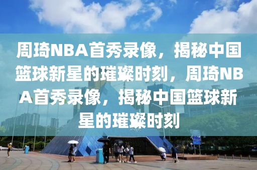 周琦NBA首秀录像，揭秘中国篮球新星的璀璨时刻，周琦NBA首秀录像，揭秘中国篮球新星的璀璨时刻-第1张图片-98直播吧