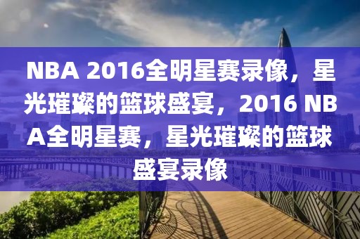 NBA 2016全明星赛录像，星光璀璨的篮球盛宴，2016 NBA全明星赛，星光璀璨的篮球盛宴录像-第1张图片-98直播吧