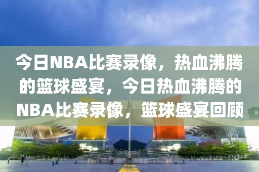 今日NBA比赛录像，热血沸腾的篮球盛宴，今日热血沸腾的NBA比赛录像，篮球盛宴回顾-第1张图片-98直播吧