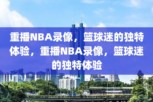 重播NBA录像，篮球迷的独特体验，重播NBA录像，篮球迷的独特体验-第1张图片-98直播吧