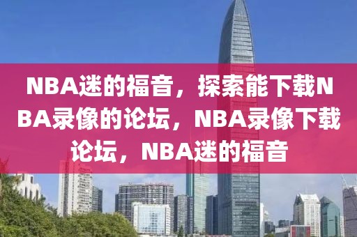 NBA迷的福音，探索能下载NBA录像的论坛，NBA录像下载论坛，NBA迷的福音-第1张图片-98直播吧