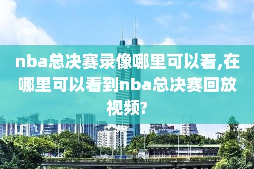 nba总决赛录像哪里可以看,在哪里可以看到nba总决赛回放视频?-第1张图片-98直播吧