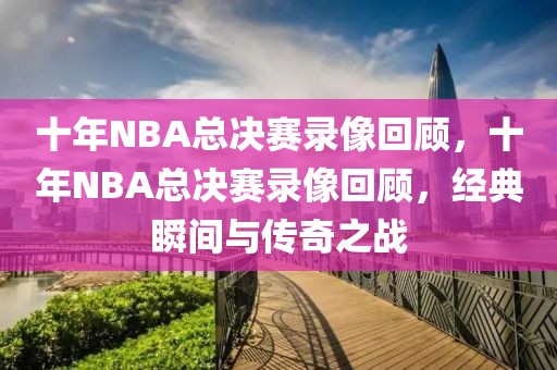 十年NBA总决赛录像回顾，十年NBA总决赛录像回顾，经典瞬间与传奇之战-第1张图片-98直播吧