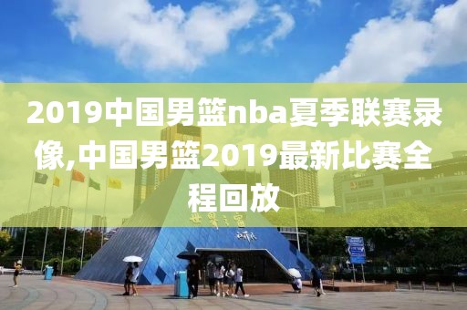 2019中国男篮nba夏季联赛录像,中国男篮2019最新比赛全程回放-第1张图片-98直播吧