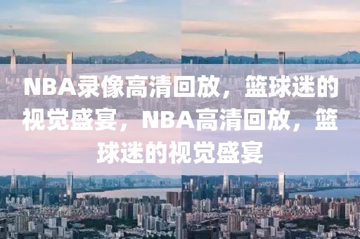 NBA录像高清回放，篮球迷的视觉盛宴，NBA高清回放，篮球迷的视觉盛宴-第1张图片-98直播吧