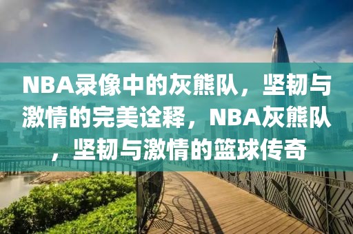 NBA录像中的灰熊队，坚韧与激情的完美诠释，NBA灰熊队，坚韧与激情的篮球传奇-第1张图片-98直播吧