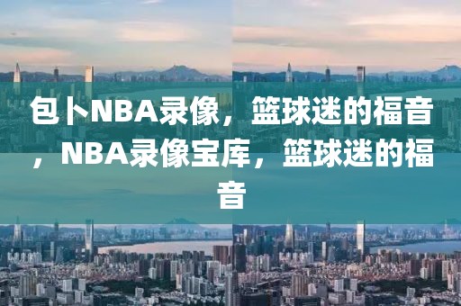 包卜NBA录像，篮球迷的福音，NBA录像宝库，篮球迷的福音-第1张图片-98直播吧