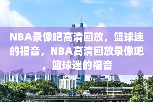 NBA录像吧高清回放，篮球迷的福音，NBA高清回放录像吧，篮球迷的福音-第1张图片-98直播吧