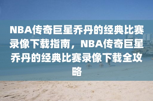 NBA传奇巨星乔丹的经典比赛录像下载指南，NBA传奇巨星乔丹的经典比赛录像下载全攻略-第1张图片-98直播吧