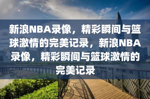 新浪NBA录像，精彩瞬间与篮球激情的完美记录，新浪NBA录像，精彩瞬间与篮球激情的完美记录-第1张图片-98直播吧