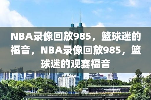 NBA录像回放985，篮球迷的福音，NBA录像回放985，篮球迷的观赛福音-第1张图片-98直播吧