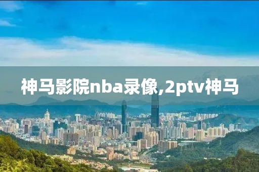 神马影院nba录像,2ptv神马-第1张图片-98直播吧