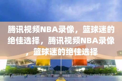 腾讯视频NBA录像，篮球迷的绝佳选择，腾讯视频NBA录像，篮球迷的绝佳选择-第1张图片-98直播吧