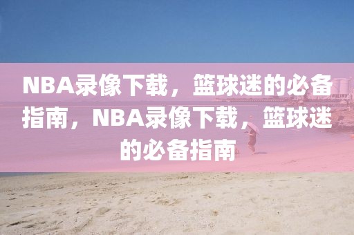 NBA录像下载，篮球迷的必备指南，NBA录像下载，篮球迷的必备指南-第1张图片-98直播吧