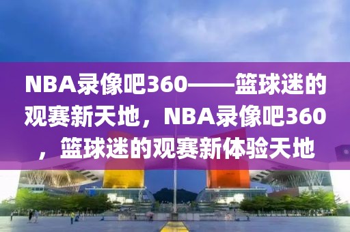 NBA录像吧360——篮球迷的观赛新天地，NBA录像吧360，篮球迷的观赛新体验天地-第1张图片-98直播吧