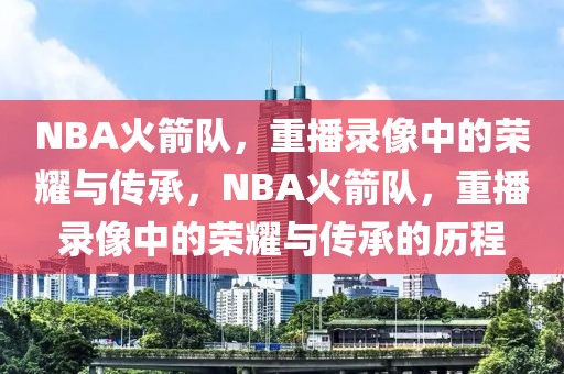 NBA火箭队，重播录像中的荣耀与传承，NBA火箭队，重播录像中的荣耀与传承的历程-第1张图片-98直播吧