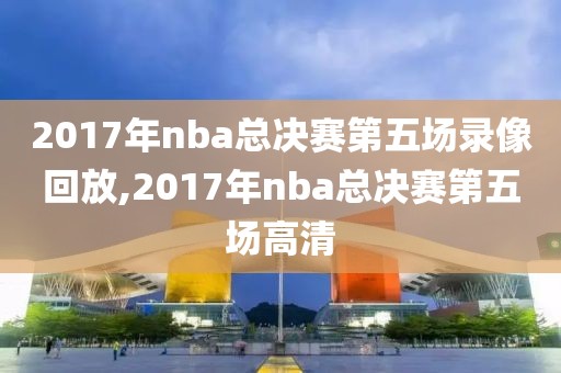 2017年nba总决赛第五场录像回放,2017年nba总决赛第五场高清-第1张图片-98直播吧