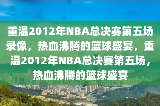 重温2012年NBA总决赛第五场录像，热血沸腾的篮球盛宴，重温2012年NBA总决赛第五场，热血沸腾的篮球盛宴-第1张图片-98直播吧