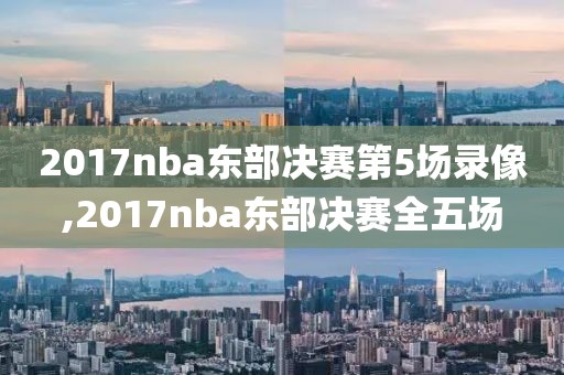 2017nba东部决赛第5场录像,2017nba东部决赛全五场-第1张图片-98直播吧