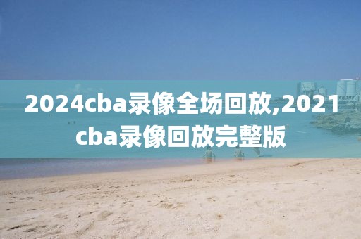 2024cba录像全场回放,2021cba录像回放完整版-第1张图片-98直播吧