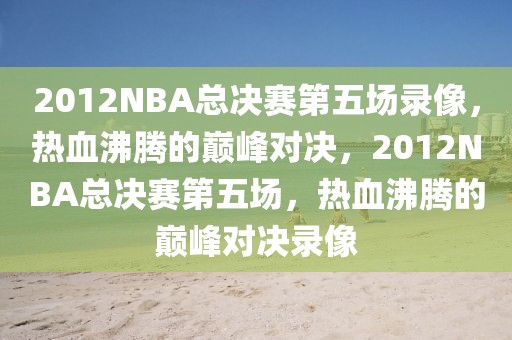 2012NBA总决赛第五场录像，热血沸腾的巅峰对决，2012NBA总决赛第五场，热血沸腾的巅峰对决录像-第1张图片-98直播吧