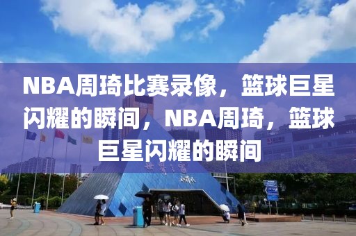 NBA周琦比赛录像，篮球巨星闪耀的瞬间，NBA周琦，篮球巨星闪耀的瞬间-第1张图片-98直播吧