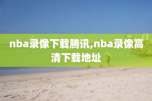 nba录像下载腾讯,nba录像高清下载地址-第1张图片-98直播吧