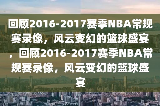 回顾2016-2017赛季NBA常规赛录像，风云变幻的篮球盛宴，回顾2016-2017赛季NBA常规赛录像，风云变幻的篮球盛宴-第1张图片-98直播吧