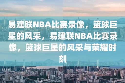 易建联NBA比赛录像，篮球巨星的风采，易建联NBA比赛录像，篮球巨星的风采与荣耀时刻-第1张图片-98直播吧