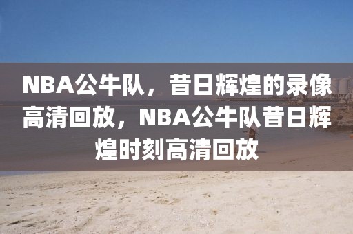 NBA公牛队，昔日辉煌的录像高清回放，NBA公牛队昔日辉煌时刻高清回放-第1张图片-98直播吧