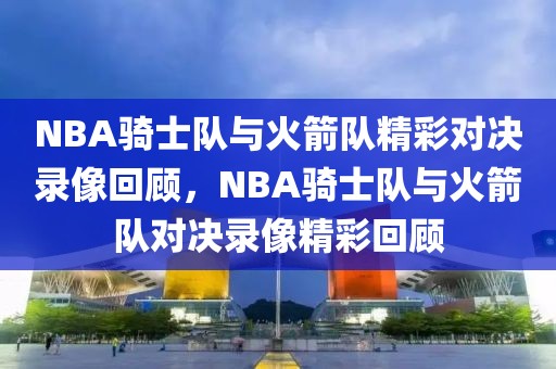 NBA骑士队与火箭队精彩对决录像回顾，NBA骑士队与火箭队对决录像精彩回顾-第1张图片-98直播吧