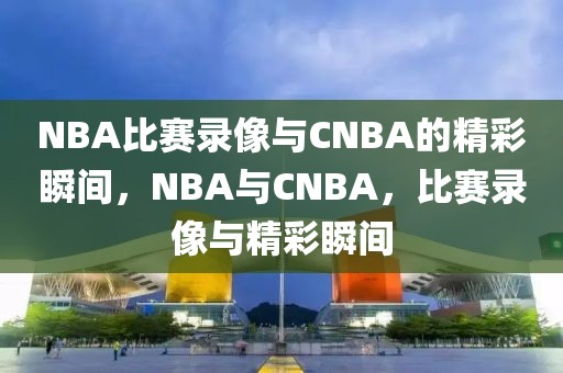 NBA比赛录像与CNBA的精彩瞬间，NBA与CNBA，比赛录像与精彩瞬间-第1张图片-98直播吧