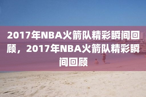 2017年NBA火箭队精彩瞬间回顾，2017年NBA火箭队精彩瞬间回顾-第1张图片-98直播吧