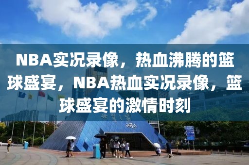 NBA实况录像，热血沸腾的篮球盛宴，NBA热血实况录像，篮球盛宴的激情时刻-第1张图片-98直播吧