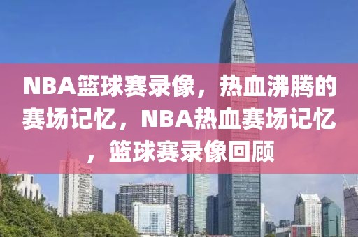 NBA篮球赛录像，热血沸腾的赛场记忆，NBA热血赛场记忆，篮球赛录像回顾-第1张图片-98直播吧