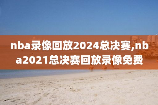 nba录像回放2024总决赛,nba2021总决赛回放录像免费-第1张图片-98直播吧