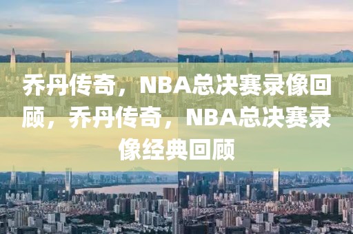 乔丹传奇，NBA总决赛录像回顾，乔丹传奇，NBA总决赛录像经典回顾-第1张图片-98直播吧