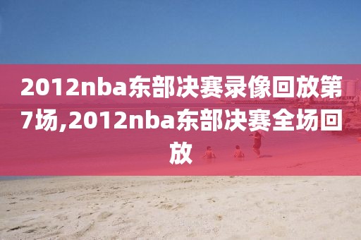 2012nba东部决赛录像回放第7场,2012nba东部决赛全场回放-第1张图片-98直播吧