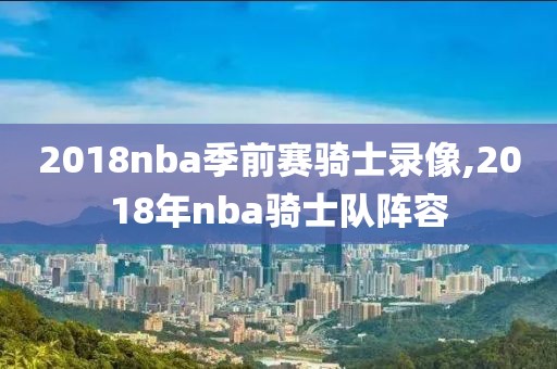 2018nba季前赛骑士录像,2018年nba骑士队阵容-第1张图片-98直播吧