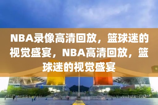 NBA录像高清回放，篮球迷的视觉盛宴，NBA高清回放，篮球迷的视觉盛宴-第1张图片-98直播吧