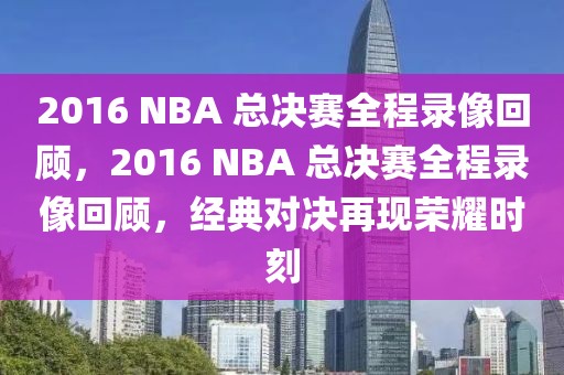 2016 NBA 总决赛全程录像回顾，2016 NBA 总决赛全程录像回顾，经典对决再现荣耀时刻-第1张图片-98直播吧