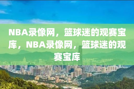 NBA录像网，篮球迷的观赛宝库，NBA录像网，篮球迷的观赛宝库-第1张图片-98直播吧