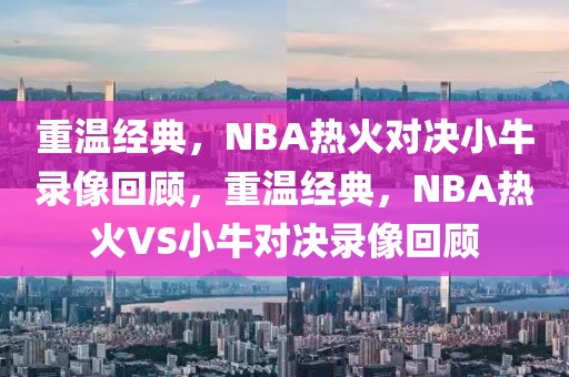 重温经典，NBA热火对决小牛录像回顾，重温经典，NBA热火VS小牛对决录像回顾-第1张图片-98直播吧