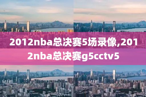 2012nba总决赛5场录像,2012nba总决赛g5cctv5-第1张图片-98直播吧