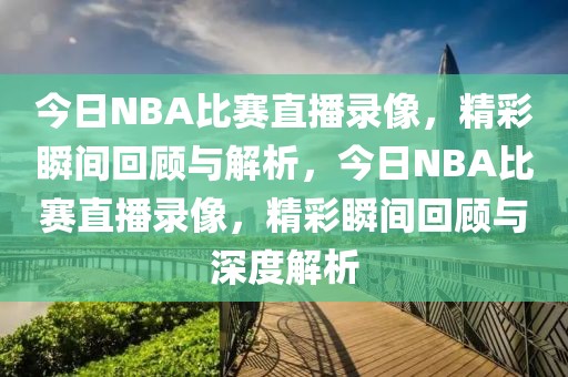 今日NBA比赛直播录像，精彩瞬间回顾与解析，今日NBA比赛直播录像，精彩瞬间回顾与深度解析-第1张图片-98直播吧